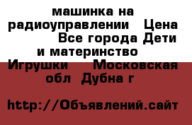 машинка на радиоуправлении › Цена ­ 1 000 - Все города Дети и материнство » Игрушки   . Московская обл.,Дубна г.